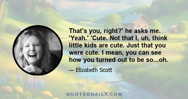 That's you, right?' he asks me. 'Yeah.' 'Cute. Not that I, uh, think little kids are cute. Just that you were cute. I mean, you can see how you turned out to be so...oh.