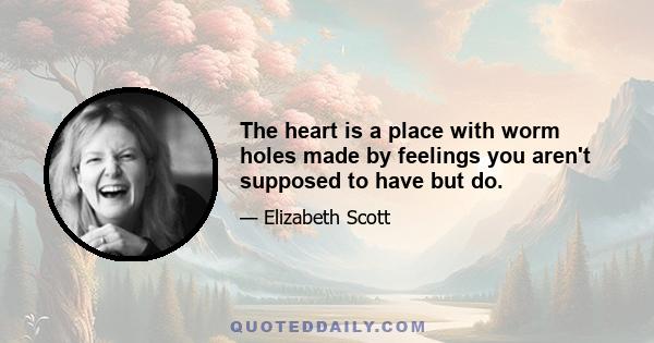 The heart is a place with worm holes made by feelings you aren't supposed to have but do.