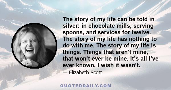 The story of my life can be told in silver: in chocolate mills, serving spoons, and services for twelve. The story of my life has nothing to do with me. The story of my life is things. Things that aren’t mine, that