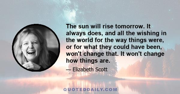 The sun will rise tomorrow. It always does, and all the wishing in the world for the way things were, or for what they could have been, won't change that. It won't change how things are.