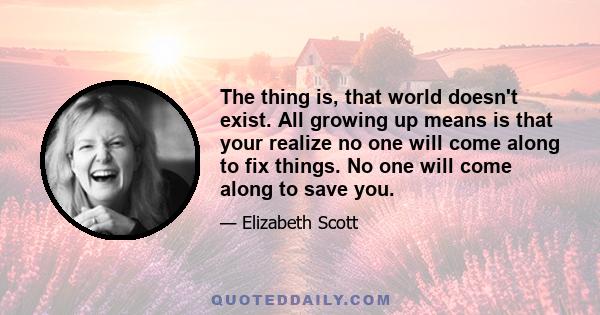 The thing is, that world doesn't exist. All growing up means is that your realize no one will come along to fix things. No one will come along to save you.