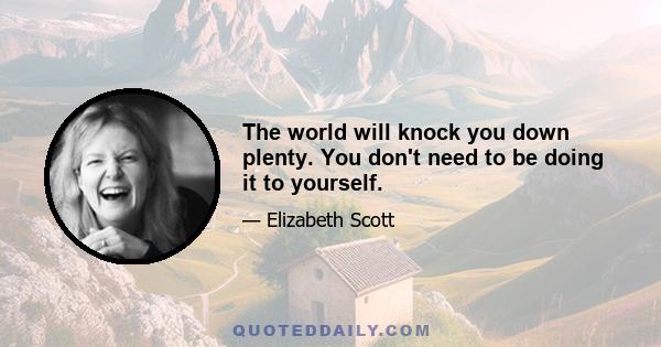 The world will knock you down plenty. You don't need to be doing it to yourself.