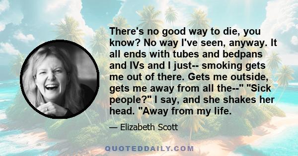 There's no good way to die, you know? No way I've seen, anyway. It all ends with tubes and bedpans and IVs and I just-- smoking gets me out of there. Gets me outside, gets me away from all the-- Sick people? I say, and
