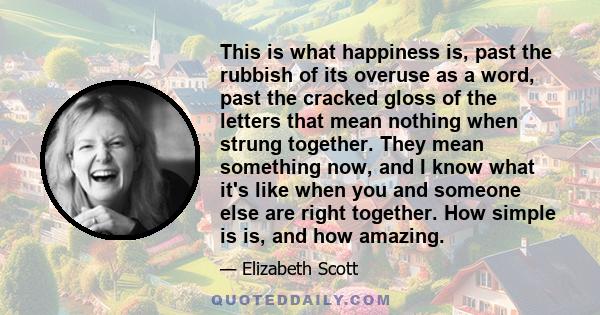 This is what happiness is, past the rubbish of its overuse as a word, past the cracked gloss of the letters that mean nothing when strung together. They mean something now, and I know what it's like when you and someone 