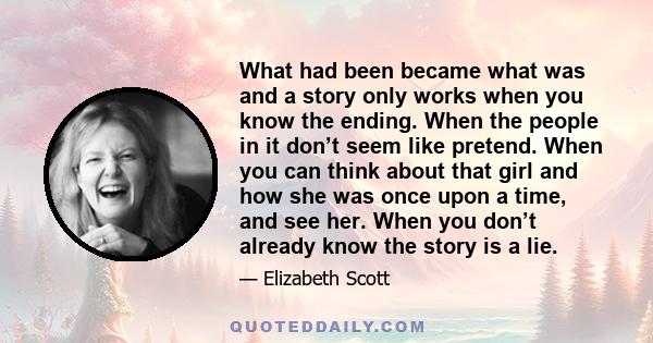 What had been became what was and a story only works when you know the ending. When the people in it don’t seem like pretend. When you can think about that girl and how she was once upon a time, and see her. When you