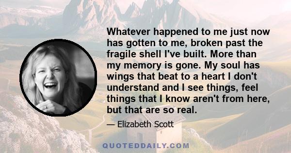 Whatever happened to me just now has gotten to me, broken past the fragile shell I've built. More than my memory is gone. My soul has wings that beat to a heart I don't understand and I see things, feel things that I