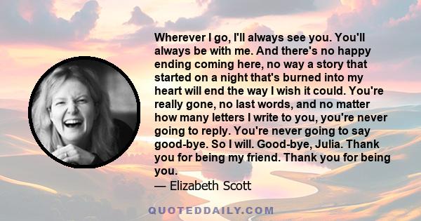 Wherever I go, I'll always see you. You'll always be with me. And there's no happy ending coming here, no way a story that started on a night that's burned into my heart will end the way I wish it could. You're really