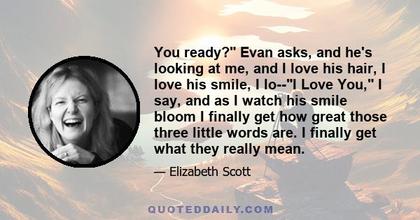 You ready? Evan asks, and he's looking at me, and I love his hair, I love his smile, I lo--I Love You, I say, and as I watch his smile bloom I finally get how great those three little words are. I finally get what they