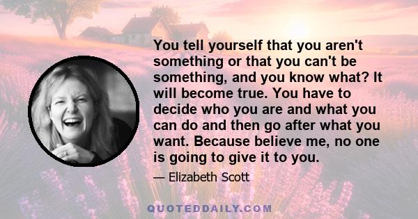 You tell yourself that you aren't something or that you can't be something, and you know what? It will become true. You have to decide who you are and what you can do and then go after what you want. Because believe me, 