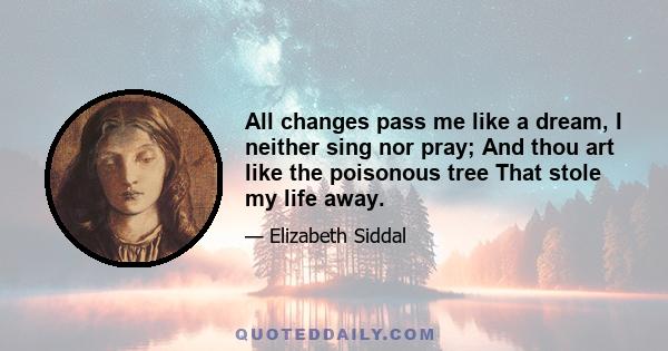 All changes pass me like a dream, I neither sing nor pray; And thou art like the poisonous tree That stole my life away.