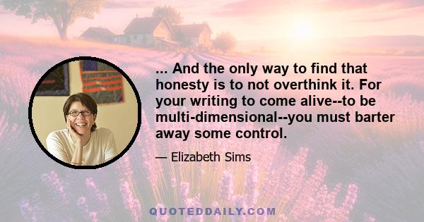 ... And the only way to find that honesty is to not overthink it. For your writing to come alive--to be multi-dimensional--you must barter away some control.