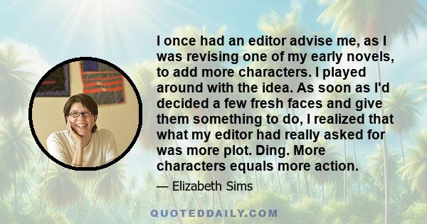 I once had an editor advise me, as I was revising one of my early novels, to add more characters. I played around with the idea. As soon as I'd decided a few fresh faces and give them something to do, I realized that