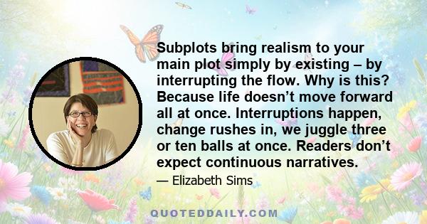 Subplots bring realism to your main plot simply by existing – by interrupting the flow. Why is this? Because life doesn’t move forward all at once. Interruptions happen, change rushes in, we juggle three or ten balls at 