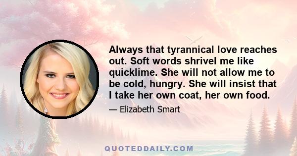 Always that tyrannical love reaches out. Soft words shrivel me like quicklime. She will not allow me to be cold, hungry. She will insist that I take her own coat, her own food.