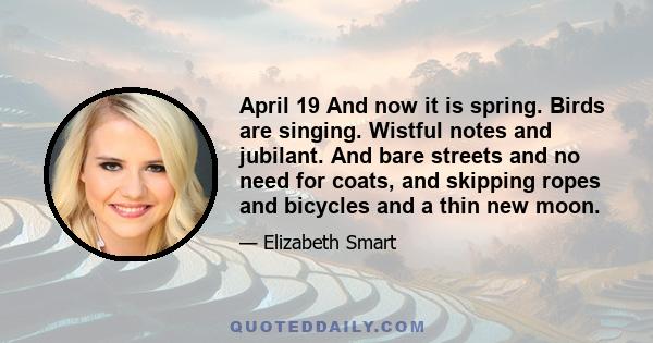 April 19 And now it is spring. Birds are singing. Wistful notes and jubilant. And bare streets and no need for coats, and skipping ropes and bicycles and a thin new moon.