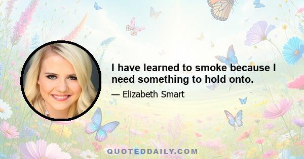 I have learned to smoke because I need something to hold onto.