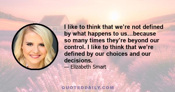 I like to think that we’re not defined by what happens to us…because so many times they’re beyond our control. I like to think that we’re defined by our choices and our decisions.