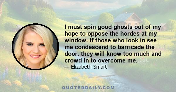 I must spin good ghosts out of my hope to oppose the hordes at my window. If those who look in see me condescend to barricade the door, they will know too much and crowd in to overcome me.