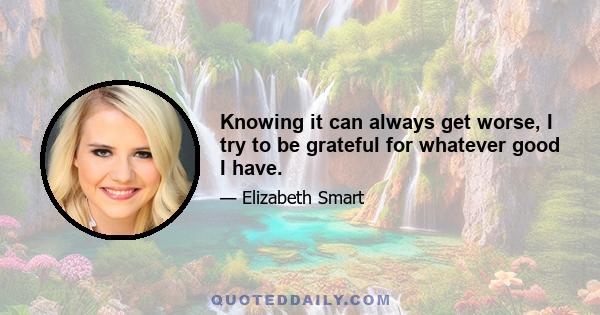 Knowing it can always get worse, I try to be grateful for whatever good I have.