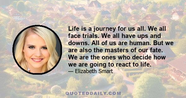 Life is a journey for us all. We all face trials. We all have ups and downs. All of us are human. But we are also the masters of our fate. We are the ones who decide how we are going to react to life.