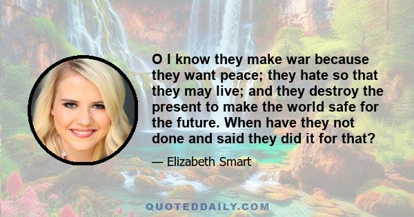 O I know they make war because they want peace; they hate so that they may live; and they destroy the present to make the world safe for the future. When have they not done and said they did it for that?