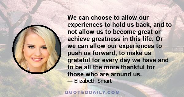 We can choose to allow our experiences to hold us back, and to not allow us to become great or achieve greatness in this life. Or we can allow our experiences to push us forward, to make us grateful for every day we