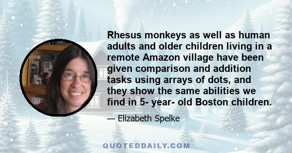 Rhesus monkeys as well as human adults and older children living in a remote Amazon village have been given comparison and addition tasks using arrays of dots, and they show the same abilities we find in 5- year- old