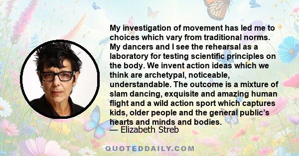 My investigation of movement has led me to choices which vary from traditional norms. My dancers and I see the rehearsal as a laboratory for testing scientific principles on the body. We invent action ideas which we