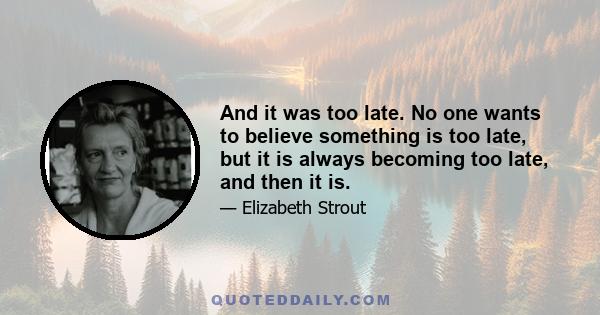 And it was too late. No one wants to believe something is too late, but it is always becoming too late, and then it is.