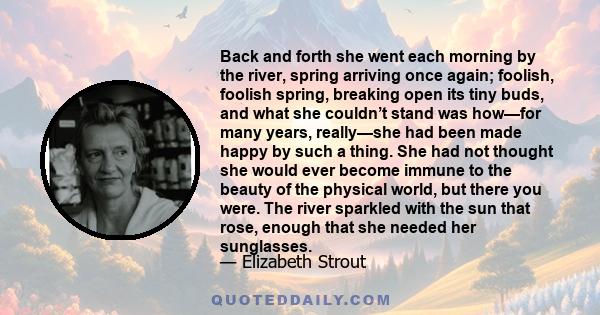 Back and forth she went each morning by the river, spring arriving once again; foolish, foolish spring, breaking open its tiny buds, and what she couldn’t stand was how—for many years, really—she had been made happy by