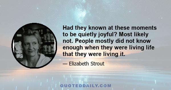 Had they known at these moments to be quietly joyful? Most likely not. People mostly did not know enough when they were living life that they were living it.