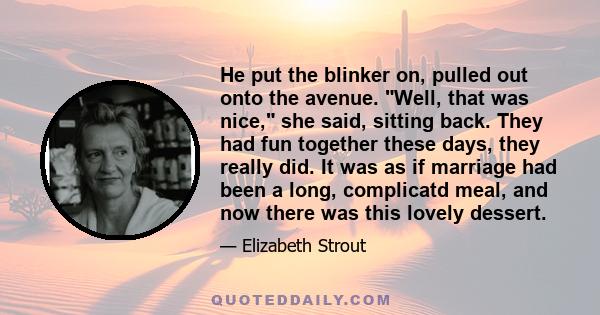 He put the blinker on, pulled out onto the avenue. Well, that was nice, she said, sitting back. They had fun together these days, they really did. It was as if marriage had been a long, complicatd meal, and now there