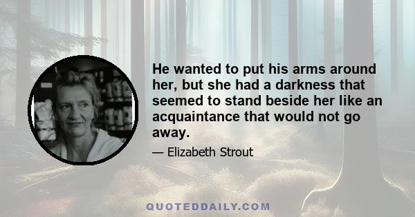 He wanted to put his arms around her, but she had a darkness that seemed to stand beside her like an acquaintance that would not go away.