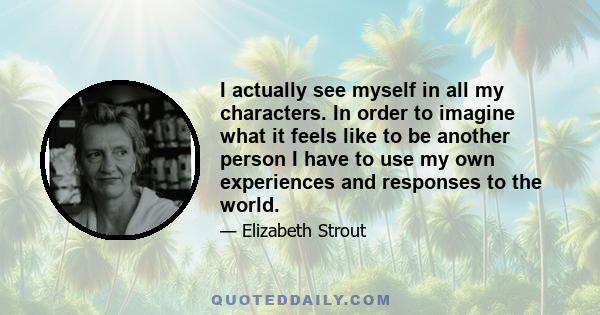 I actually see myself in all my characters. In order to imagine what it feels like to be another person I have to use my own experiences and responses to the world.