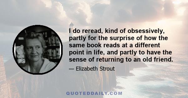 I do reread, kind of obsessively, partly for the surprise of how the same book reads at a different point in life, and partly to have the sense of returning to an old friend.