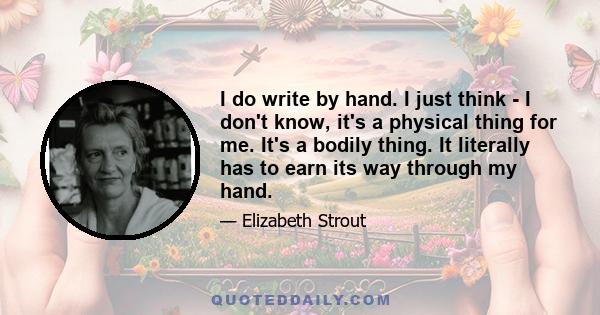 I do write by hand. I just think - I don't know, it's a physical thing for me. It's a bodily thing. It literally has to earn its way through my hand.