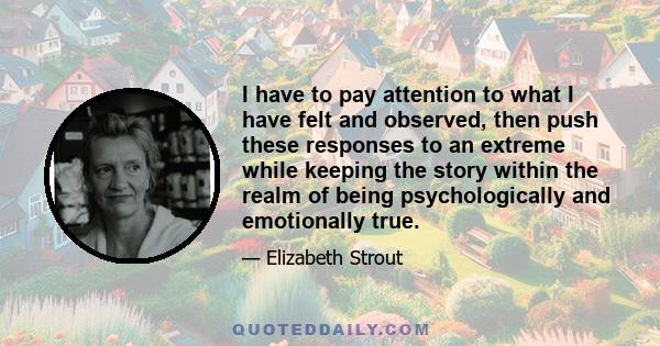 I have to pay attention to what I have felt and observed, then push these responses to an extreme while keeping the story within the realm of being psychologically and emotionally true.