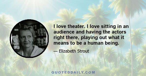 I love theater. I love sitting in an audience and having the actors right there, playing out what it means to be a human being.