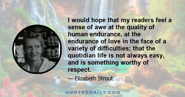 I would hope that my readers feel a sense of awe at the quality of human endurance, at the endurance of love in the face of a variety of difficulties; that the quotidian life is not always easy, and is something worthy