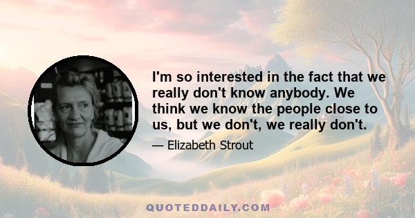 I'm so interested in the fact that we really don't know anybody. We think we know the people close to us, but we don't, we really don't.