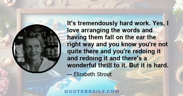 It's tremendously hard work. Yes, I love arranging the words and having them fall on the ear the right way and you know you're not quite there and you're redoing it and redoing it and there's a wonderful thrill to it.