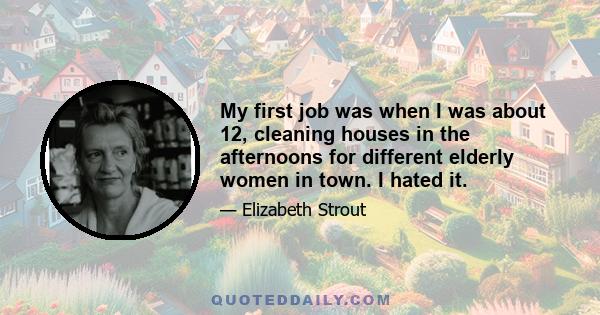 My first job was when I was about 12, cleaning houses in the afternoons for different elderly women in town. I hated it.