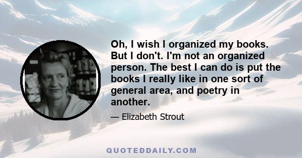 Oh, I wish I organized my books. But I don't. I'm not an organized person. The best I can do is put the books I really like in one sort of general area, and poetry in another.