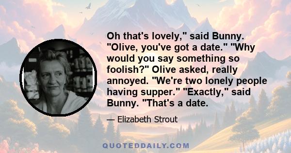 Oh that's lovely, said Bunny. Olive, you've got a date. Why would you say something so foolish? Olive asked, really annoyed. We're two lonely people having supper. Exactly, said Bunny. That's a date.