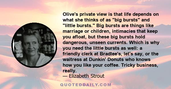 Olive's private view is that life depends on what she thinks of as big bursts and little bursts. Big bursts are things like marriage or children, intimacies that keep you afloat, but these big bursts hold dangerous,