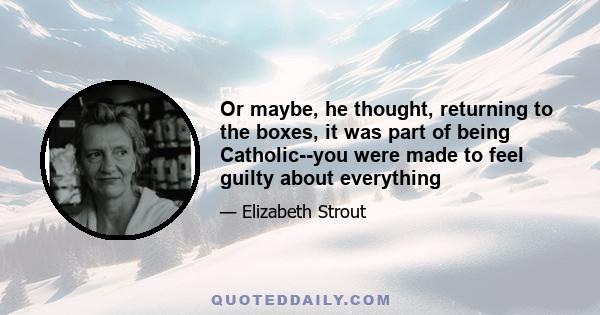 Or maybe, he thought, returning to the boxes, it was part of being Catholic--you were made to feel guilty about everything