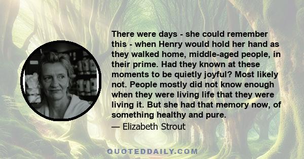 There were days - she could remember this - when Henry would hold her hand as they walked home, middle-aged people, in their prime. Had they known at these moments to be quietly joyful? Most likely not. People mostly