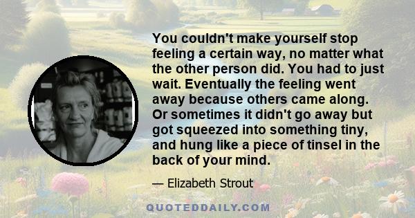 You couldn't make yourself stop feeling a certain way, no matter what the other person did. You had to just wait. Eventually the feeling went away because others came along. Or sometimes it didn't go away but got