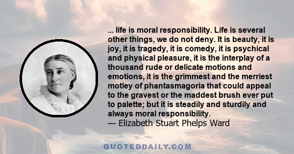 ... life is moral responsibility. Life is several other things, we do not deny. It is beauty, it is joy, it is tragedy, it is comedy, it is psychical and physical pleasure, it is the interplay of a thousand rude or