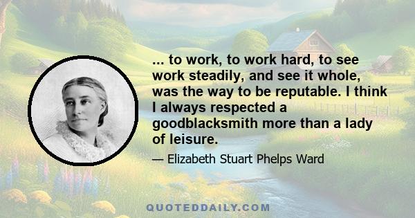 ... to work, to work hard, to see work steadily, and see it whole, was the way to be reputable. I think I always respected a goodblacksmith more than a lady of leisure.